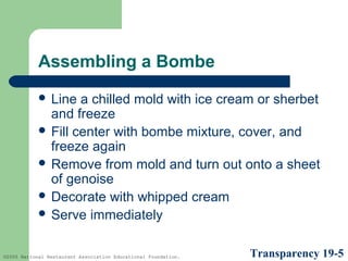 Assembling a Bombe
 Line

a chilled mold with ice cream or sherbet
and freeze
 Fill center with bombe mixture, cover, and
freeze again
 Remove from mold and turn out onto a sheet
of genoise
 Decorate with whipped cream
 Serve immediately
©2005 National Restaurant Association Educational Foundation.

Transparency 19-5

 