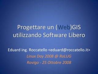 Progettare un (Web)GIS
  utilizzando Software Libero

Eduard ing. Roccatello <eduard@roccatello.it>
          Linux Day 2008 @ RoLUG
          Rovigo - 25 Ottobre 2008
 