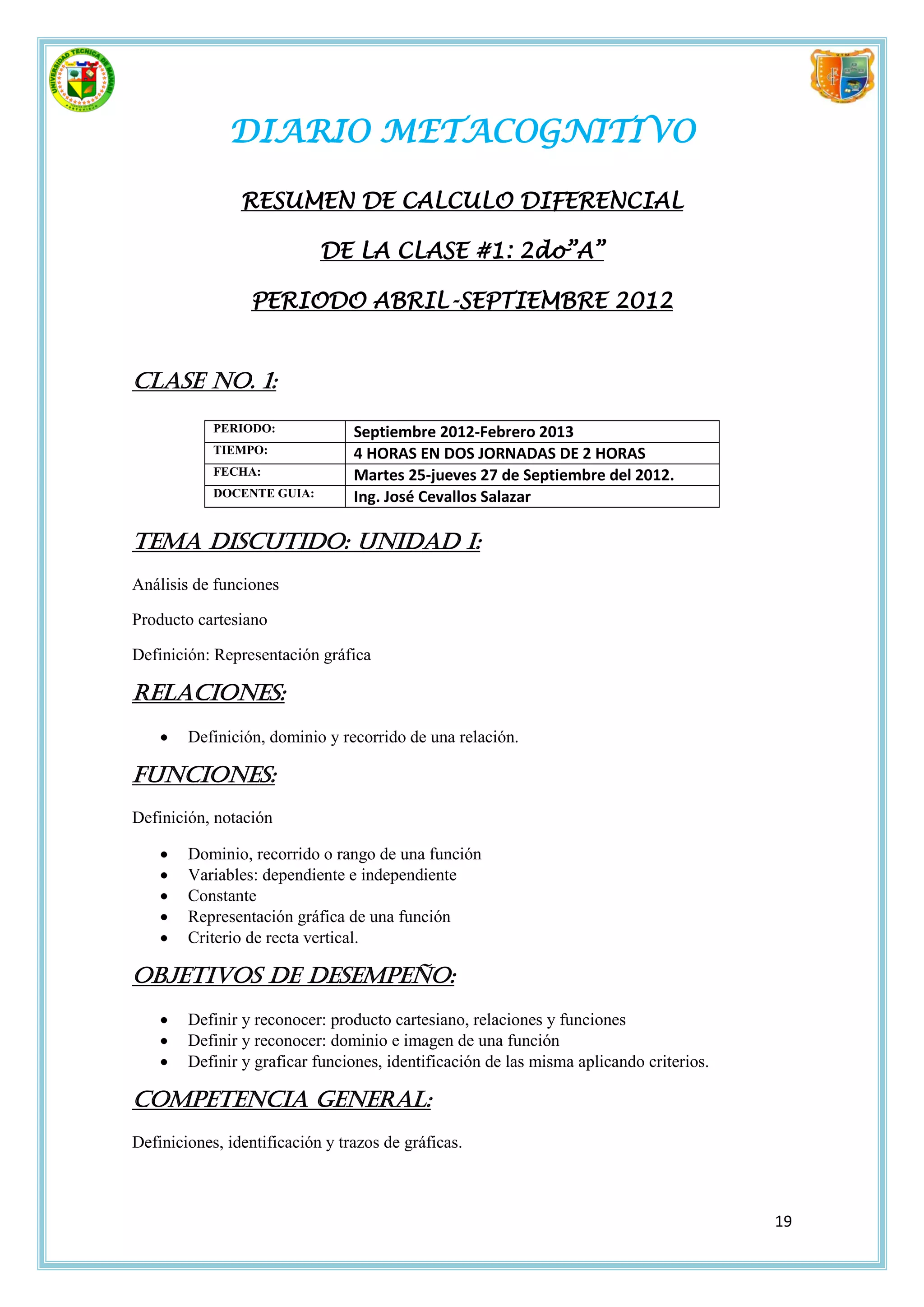 DIARIO METACOGNITIVO

                RESUMEN DE CALCULO DIFERENCIAL

                            DE LA CLASE #1: 2do”A”

                  PERIODO ABRIL-SEPTIEMBRE 2012


Clase No. 1:
            PERIODO:             Septiembre 2012-Febrero 2013
            TIEMPO:              4 HORAS EN DOS JORNADAS DE 2 HORAS
            FECHA:               Martes 25-jueves 27 de Septiembre del 2012.
            DOCENTE GUIA:        Ing. José Cevallos Salazar

Tema discutido: Unidad I:
Análisis de funciones

Producto cartesiano

Definición: Representación gráfica

Relaciones:
       Definición, dominio y recorrido de una relación.

Funciones:
Definición, notación

       Dominio, recorrido o rango de una función
       Variables: dependiente e independiente
       Constante
       Representación gráfica de una función
       Criterio de recta vertical.

Objetivos de desempeño:
       Definir y reconocer: producto cartesiano, relaciones y funciones
       Definir y reconocer: dominio e imagen de una función
       Definir y graficar funciones, identificación de las misma aplicando criterios.

Competencia general:
Definiciones, identificación y trazos de gráficas.



                                                                                         19
 