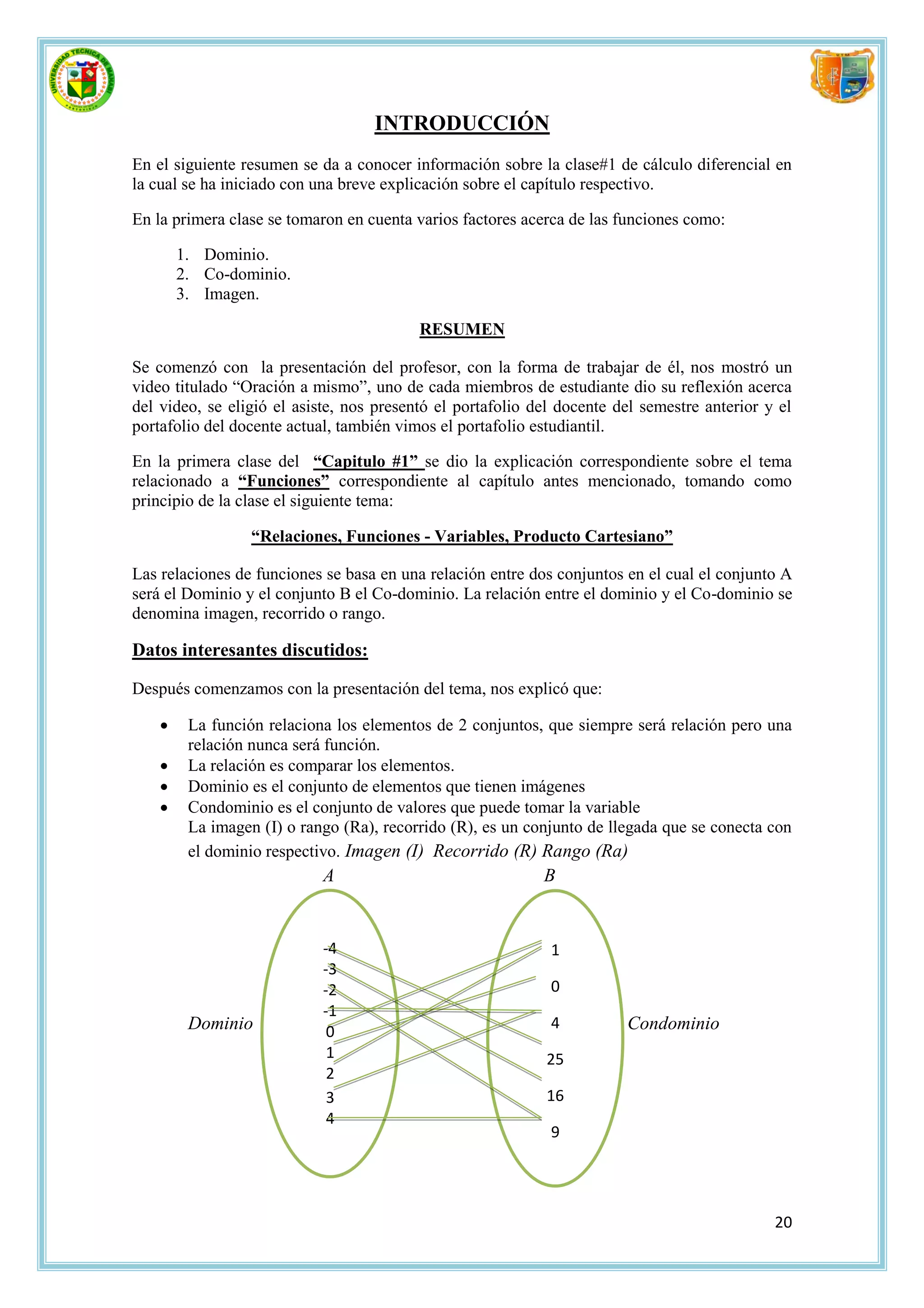 INTRODUCCIÓN
En el siguiente resumen se da a conocer información sobre la clase#1 de cálculo diferencial en
la cual se ha iniciado con una breve explicación sobre el capítulo respectivo.

En la primera clase se tomaron en cuenta varios factores acerca de las funciones como:

        1. Dominio.
        2. Co-dominio.
        3. Imagen.

                                          RESUMEN

Se comenzó con la presentación del profesor, con la forma de trabajar de él, nos mostró un
video titulado “Oración a mismo”, uno de cada miembros de estudiante dio su reflexión acerca
del video, se eligió el asiste, nos presentó el portafolio del docente del semestre anterior y el
portafolio del docente actual, también vimos el portafolio estudiantil.

En la primera clase del “Capitulo #1” se dio la explicación correspondiente sobre el tema
relacionado a “Funciones” correspondiente al capítulo antes mencionado, tomando como
principio de la clase el siguiente tema:

                  “Relaciones, Funciones - Variables, Producto Cartesiano”

Las relaciones de funciones se basa en una relación entre dos conjuntos en el cual el conjunto A
será el Dominio y el conjunto B el Co-dominio. La relación entre el dominio y el Co-dominio se
denomina imagen, recorrido o rango.

Datos interesantes discutidos:

Después comenzamos con la presentación del tema, nos explicó que:

        La función relaciona los elementos de 2 conjuntos, que siempre será relación pero una
         relación nunca será función.
        La relación es comparar los elementos.
        Dominio es el conjunto de elementos que tienen imágenes
        Condominio es el conjunto de valores que puede tomar la variable
         La imagen (I) o rango (Ra), recorrido (R), es un conjunto de llegada que se conecta con
         el dominio respectivo. Imagen (I) Recorrido (R) Rango (Ra)
                            A                               B


                            -4                               1
                            -3
                            -2                               0
                            -1
         Dominio                                             4          Condominio
                             0
                             1                              25
                             2
                             3                              16
                             4
                                                             9




                                                                                              20
 