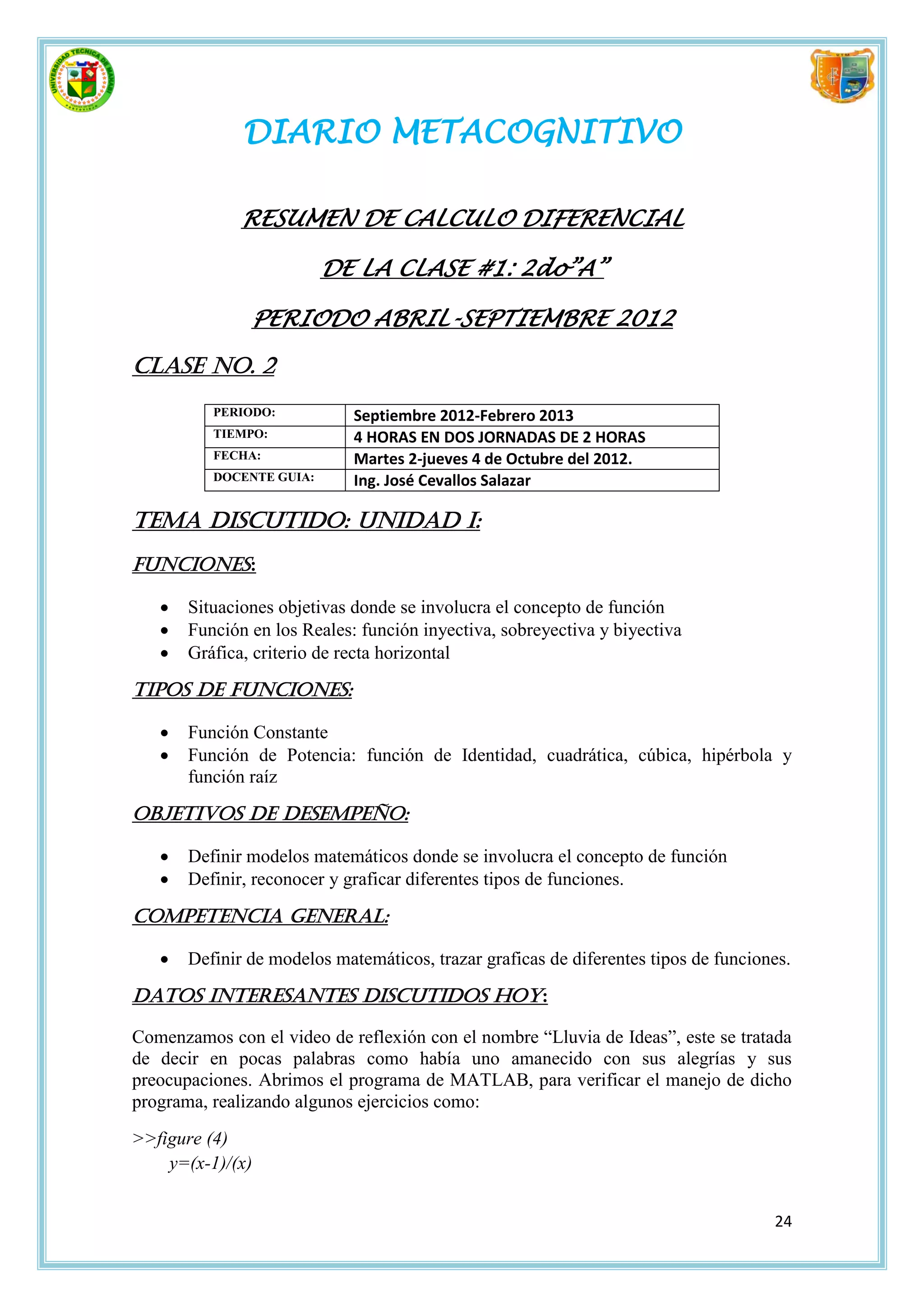 DIARIO METACOGNITIVO

              RESUMEN DE CALCULO DIFERENCIAL

                          DE LA CLASE #1: 2do”A”

               PERIODO ABRIL-SEPTIEMBRE 2012

Clase No. 2
          PERIODO:           Septiembre 2012-Febrero 2013
          TIEMPO:            4 HORAS EN DOS JORNADAS DE 2 HORAS
          FECHA:             Martes 2-jueves 4 de Octubre del 2012.
          DOCENTE GUIA:      Ing. José Cevallos Salazar

Tema discutido: Unidad I:
Funciones:

      Situaciones objetivas donde se involucra el concepto de función
      Función en los Reales: función inyectiva, sobreyectiva y biyectiva
      Gráfica, criterio de recta horizontal

Tipos de Funciones:

      Función Constante
      Función de Potencia: función de Identidad, cuadrática, cúbica, hipérbola y
       función raíz

Objetivos de desempeño:

      Definir modelos matemáticos donde se involucra el concepto de función
      Definir, reconocer y graficar diferentes tipos de funciones.

Competencia general:

      Definir de modelos matemáticos, trazar graficas de diferentes tipos de funciones.

Datos interesantes discutidos hoy:

Comenzamos con el video de reflexión con el nombre “Lluvia de Ideas”, este se tratada
de decir en pocas palabras como había uno amanecido con sus alegrías y sus
preocupaciones. Abrimos el programa de MATLAB, para verificar el manejo de dicho
programa, realizando algunos ejercicios como:
>>figure (4)
    y=(x-1)/(x)


                                                                                     24
 