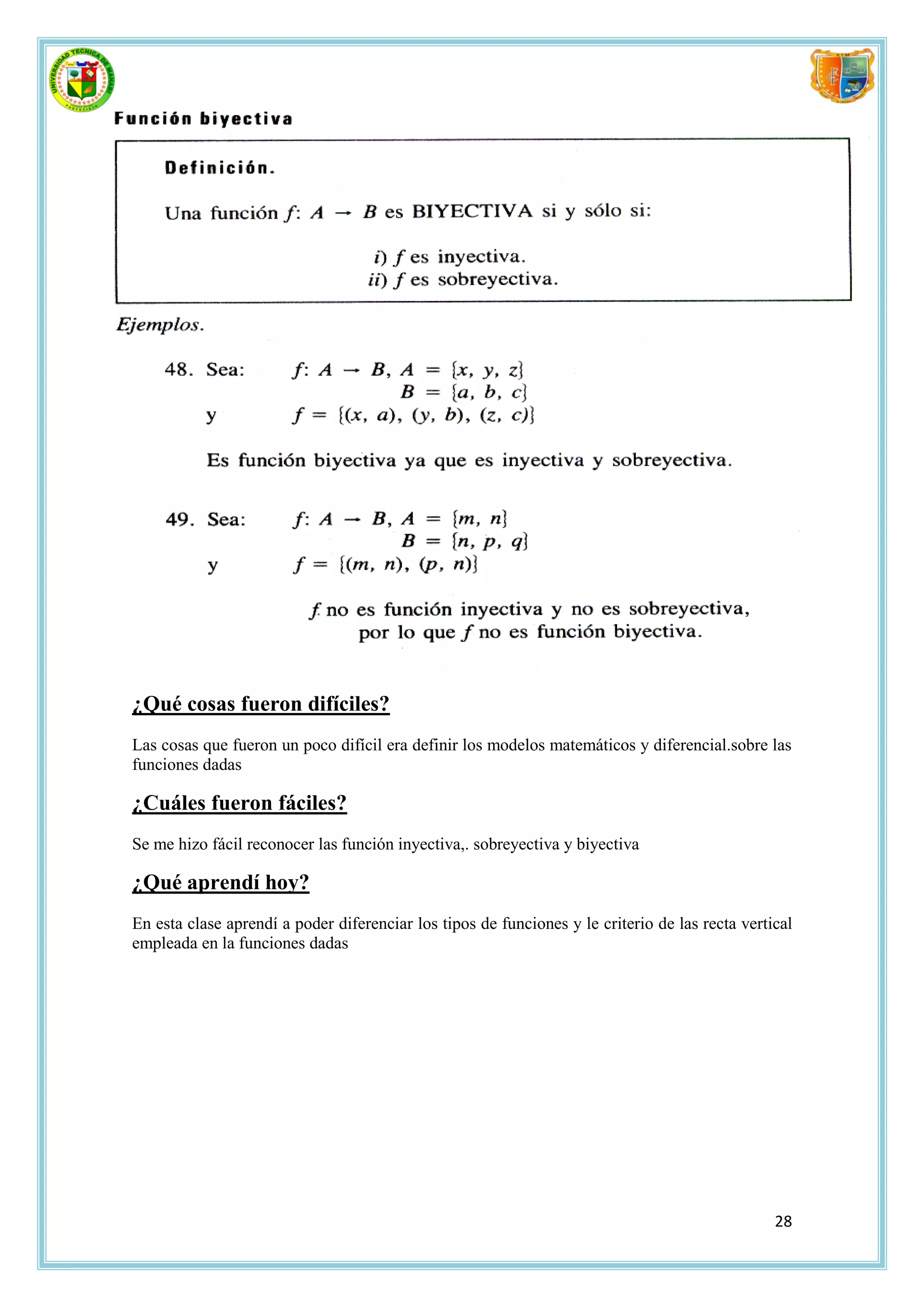 ¿Qué cosas fueron difíciles?
Las cosas que fueron un poco difícil era definir los modelos matemáticos y diferencial.sobre las
funciones dadas

¿Cuáles fueron fáciles?
Se me hizo fácil reconocer las función inyectiva,. sobreyectiva y biyectiva

¿Qué aprendí hoy?
En esta clase aprendí a poder diferenciar los tipos de funciones y le criterio de las recta vertical
empleada en la funciones dadas




                                                                                                 28
 