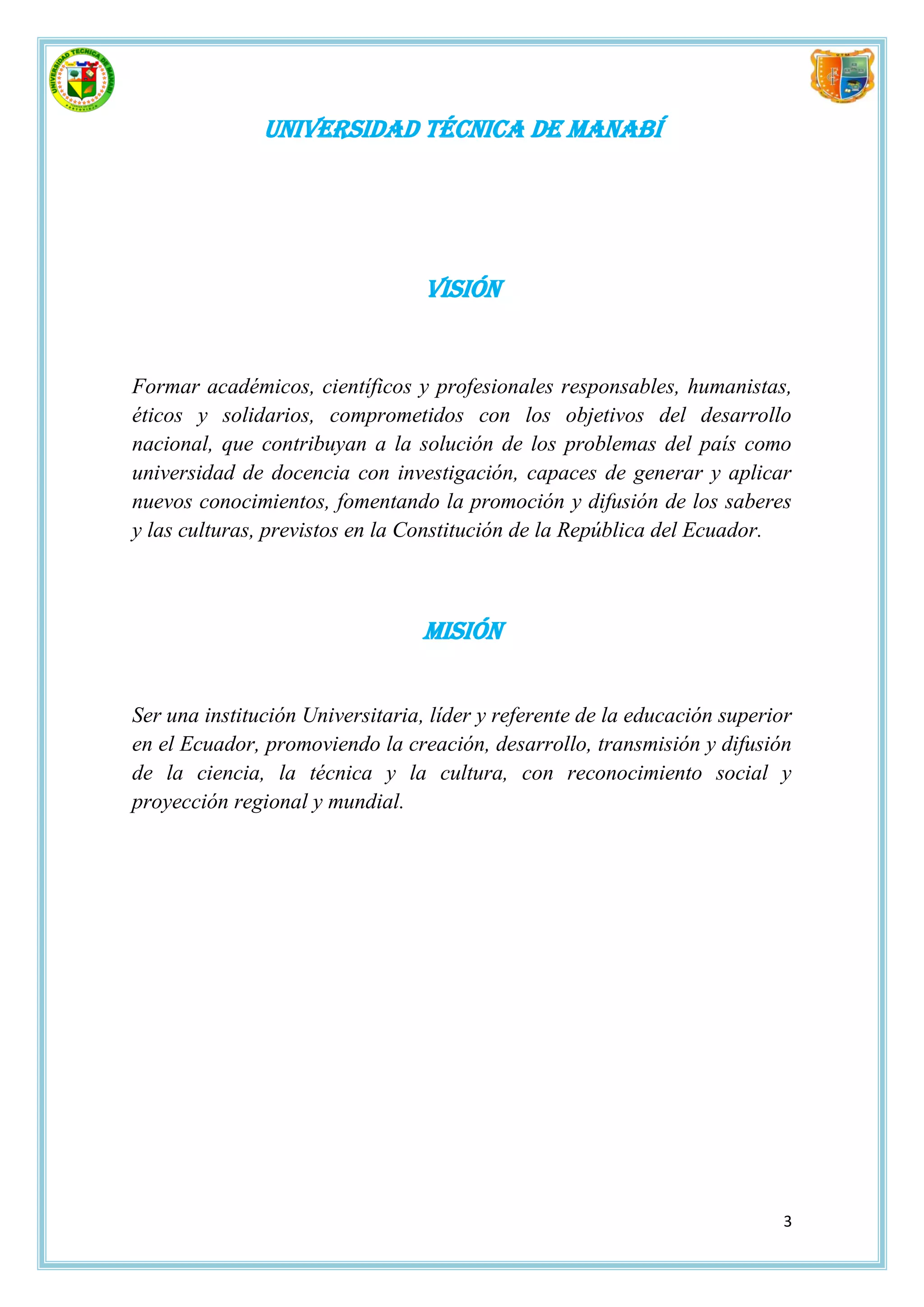 Universidad técnica de Manabí




                                  Visión


Formar académicos, científicos y profesionales responsables, humanistas,
éticos y solidarios, comprometidos con los objetivos del desarrollo
nacional, que contribuyan a la solución de los problemas del país como
universidad de docencia con investigación, capaces de generar y aplicar
nuevos conocimientos, fomentando la promoción y difusión de los saberes
y las culturas, previstos en la Constitución de la República del Ecuador.



                                 Misión


Ser una institución Universitaria, líder y referente de la educación superior
en el Ecuador, promoviendo la creación, desarrollo, transmisión y difusión
de la ciencia, la técnica y la cultura, con reconocimiento social y
proyección regional y mundial.




                                                                            3
 