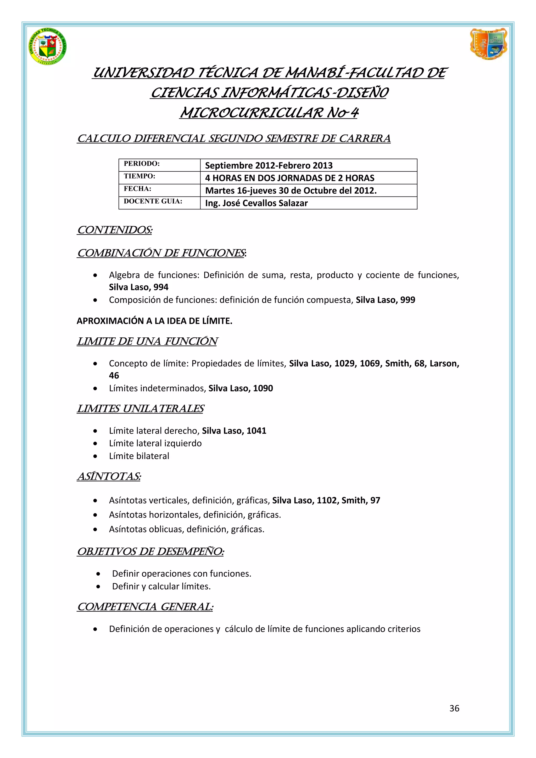 UNIVERSIDAD TÉCNICA DE MANABÍ-FACULTAD DE
                  CIENCIAS INFORMÁTICAS-DISEÑ0
                          MICROCURRICULAR No 4
CALCULO DIFERENCIAL SEGUNDO SEMESTRE DE CARRERA

           PERIODO:              Septiembre 2012-Febrero 2013
           TIEMPO:               4 HORAS EN DOS JORNADAS DE 2 HORAS
           FECHA:                Martes 16-jueves 30 de Octubre del 2012.
           DOCENTE GUIA:         Ing. José Cevallos Salazar

CONTENIDOS:

COMBINACIÓN DE FUNCIONES:

       Algebra de funciones: Definición de suma, resta, producto y cociente de funciones,
        Silva Laso, 994
       Composición de funciones: definición de función compuesta, Silva Laso, 999

APROXIMACIÓN A LA IDEA DE LÍMITE.

LIMITE DE UNA FUNCIÓN

       Concepto de límite: Propiedades de límites, Silva Laso, 1029, 1069, Smith, 68, Larson,
        46
       Límites indeterminados, Silva Laso, 1090

LIMITES UNILATERALES

       Límite lateral derecho, Silva Laso, 1041
       Límite lateral izquierdo
       Límite bilateral

ASÍNTOTAS:

       Asíntotas verticales, definición, gráficas, Silva Laso, 1102, Smith, 97
       Asíntotas horizontales, definición, gráficas.
       Asíntotas oblicuas, definición, gráficas.

OBJETIVOS DE DESEMPEÑO:

       Definir operaciones con funciones.
       Definir y calcular límites.

COMPETENCIA GENERAL:

       Definición de operaciones y cálculo de límite de funciones aplicando criterios




                                                                                           36
 