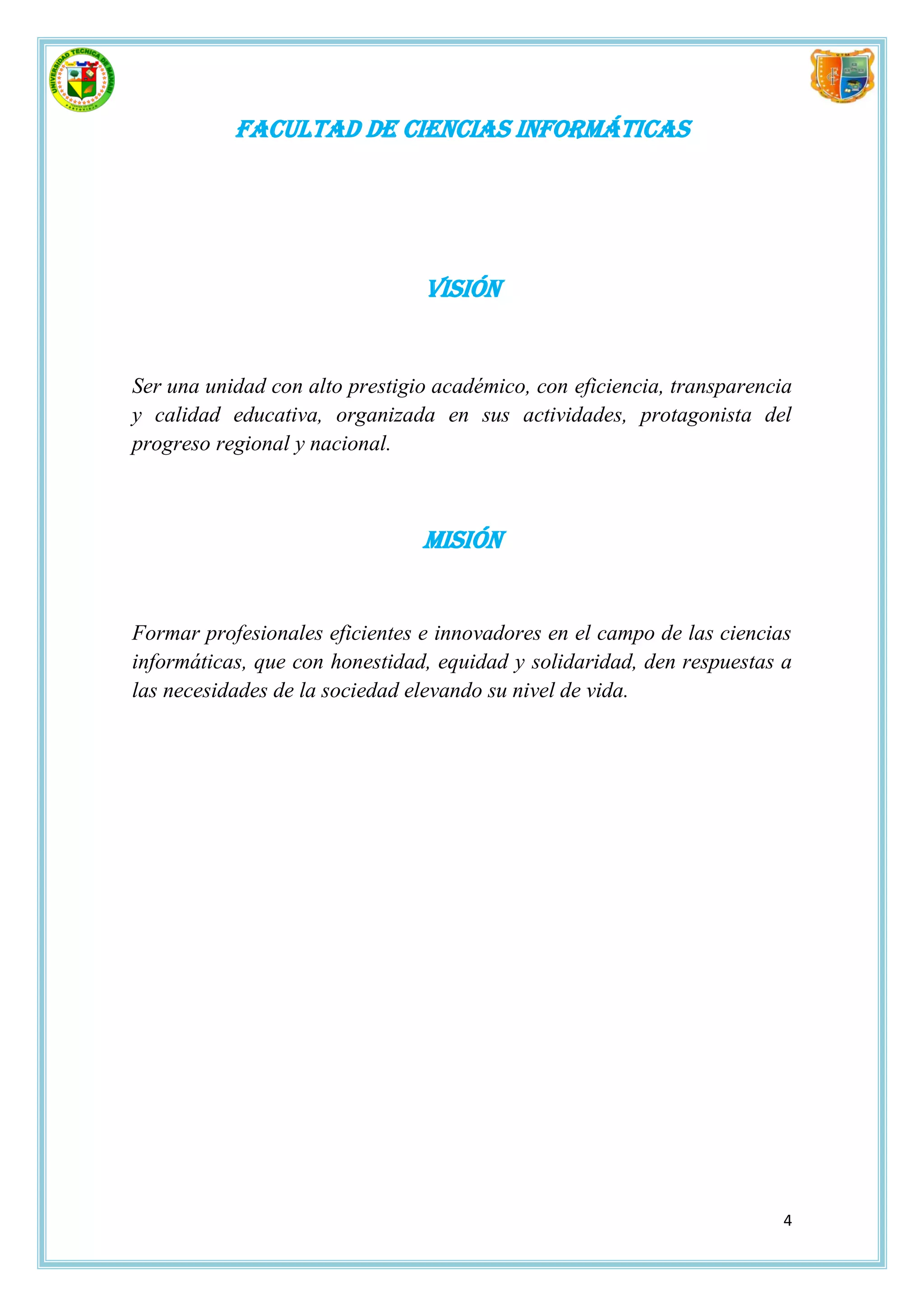 Facultad de Ciencias Informáticas




                                Visión


Ser una unidad con alto prestigio académico, con eficiencia, transparencia
y calidad educativa, organizada en sus actividades, protagonista del
progreso regional y nacional.



                                Misión


Formar profesionales eficientes e innovadores en el campo de las ciencias
informáticas, que con honestidad, equidad y solidaridad, den respuestas a
las necesidades de la sociedad elevando su nivel de vida.




                                                                         4
 