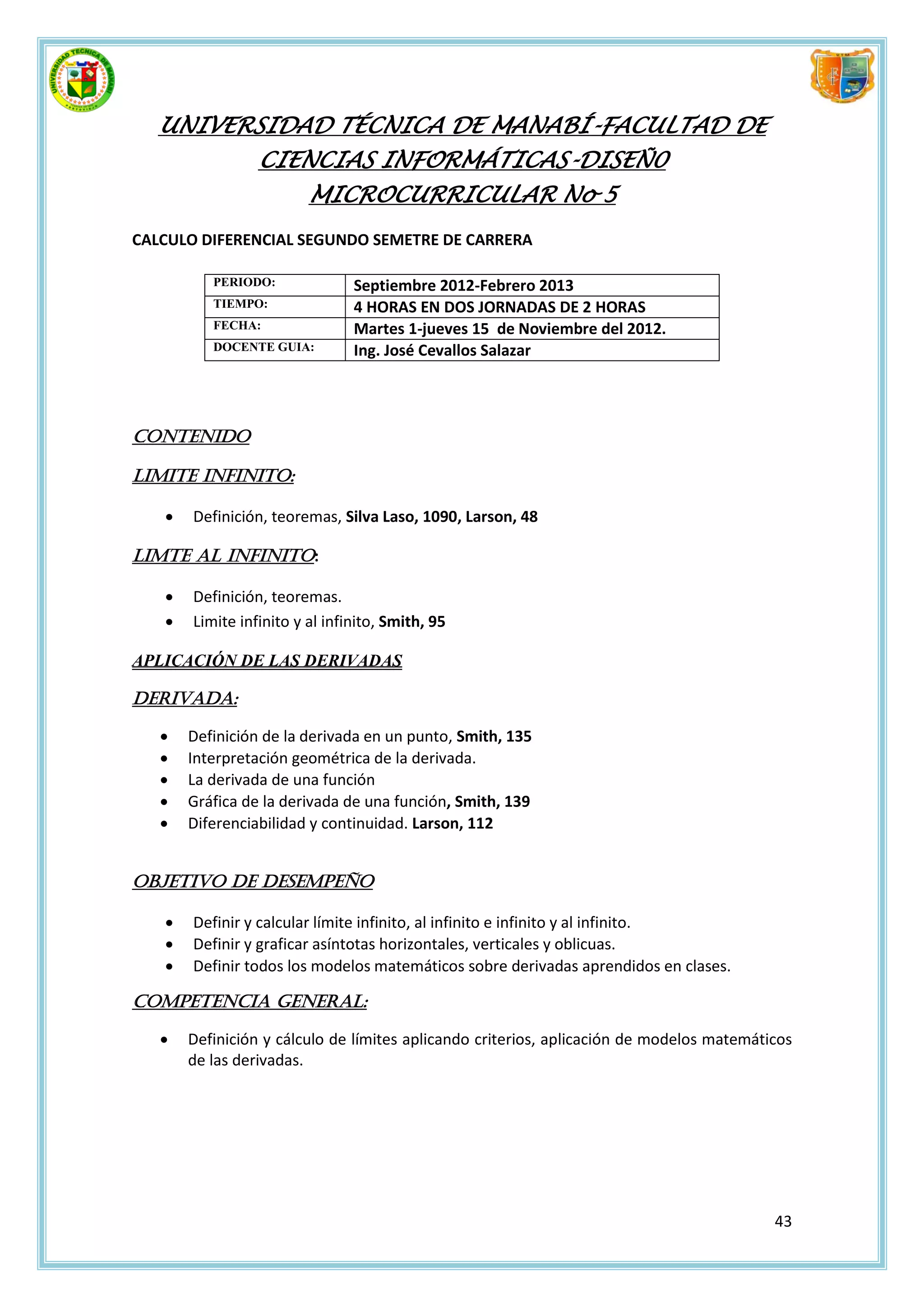 UNIVERSIDAD TÉCNICA DE MANABÍ-FACULTAD DE
                 CIENCIAS INFORMÁTICAS-DISEÑ0
                         MICROCURRICULAR No 5
CALCULO DIFERENCIAL SEGUNDO SEMETRE DE CARRERA

          PERIODO:              Septiembre 2012-Febrero 2013
          TIEMPO:               4 HORAS EN DOS JORNADAS DE 2 HORAS
          FECHA:                Martes 1-jueves 15 de Noviembre del 2012.
          DOCENTE GUIA:         Ing. José Cevallos Salazar




Contenido

LIMITE INFINITO:

      Definición, teoremas, Silva Laso, 1090, Larson, 48

LIMTE AL INFINITO:

      Definición, teoremas.
      Limite infinito y al infinito, Smith, 95

APLICACIÓN DE LAS DERIVADAS

DERIVADA:

      Definición de la derivada en un punto, Smith, 135
      Interpretación geométrica de la derivada.
      La derivada de una función
      Gráfica de la derivada de una función, Smith, 139
      Diferenciabilidad y continuidad. Larson, 112


OBJETIVO DE DESEMPEÑO

      Definir y calcular límite infinito, al infinito e infinito y al infinito.
      Definir y graficar asíntotas horizontales, verticales y oblicuas.
      Definir todos los modelos matemáticos sobre derivadas aprendidos en clases.

COMPETENCIA GENERAL:

      Definición y cálculo de límites aplicando criterios, aplicación de modelos matemáticos
       de las derivadas.




                                                                                          43
 