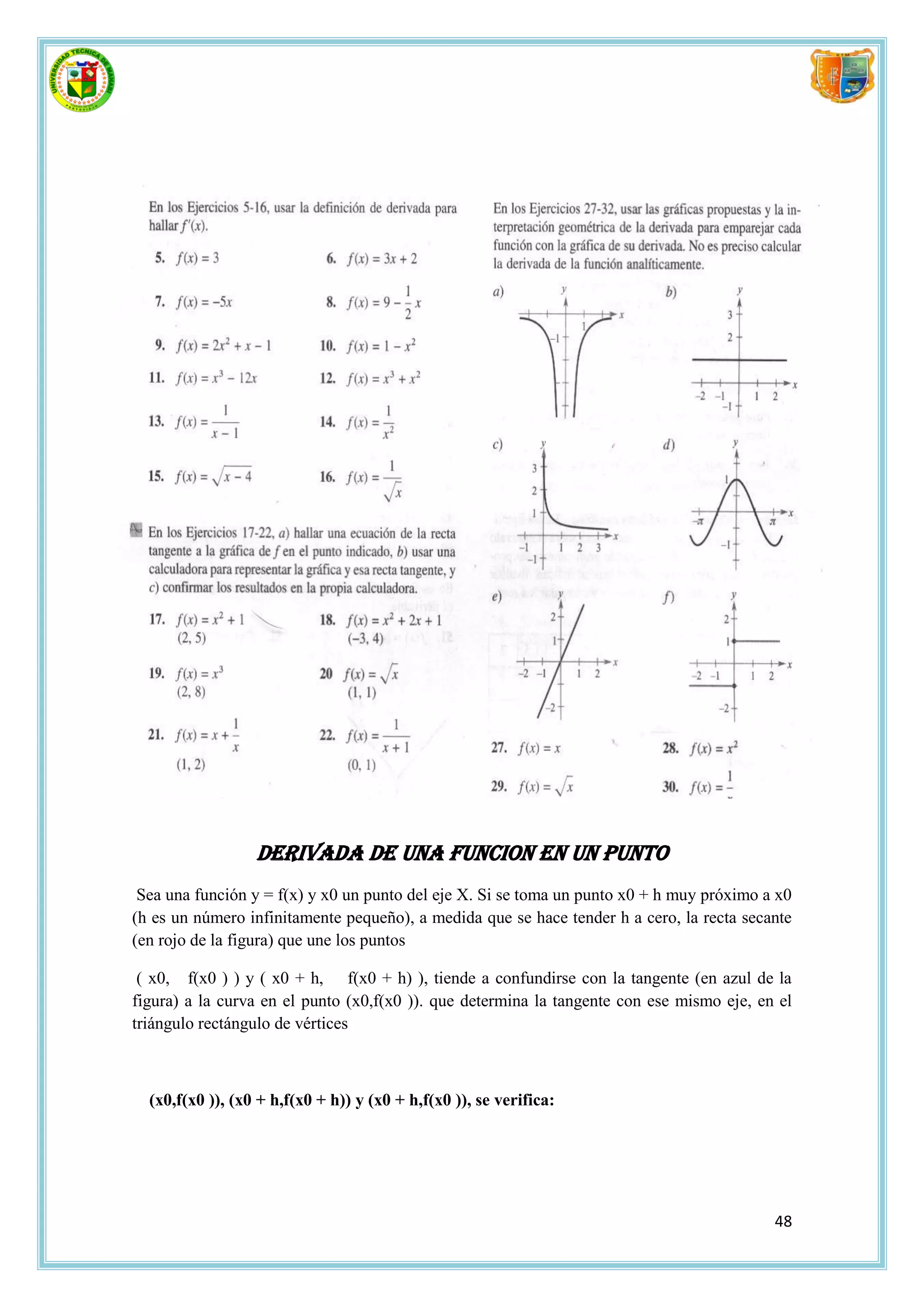 DERIVADA DE UNA FUNCION EN UN PUNTO
 Sea una función y = f(x) y x0 un punto del eje X. Si se toma un punto x0 + h muy próximo a x0
(h es un número infinitamente pequeño), a medida que se hace tender h a cero, la recta secante
(en rojo de la figura) que une los puntos

 ( x0, f(x0 ) ) y ( x0 + h, f(x0 + h) ), tiende a confundirse con la tangente (en azul de la
figura) a la curva en el punto (x0,f(x0 )). que determina la tangente con ese mismo eje, en el
triángulo rectángulo de vértices



  (x0,f(x0 )), (x0 + h,f(x0 + h)) y (x0 + h,f(x0 )), se verifica:




                                                                                           48
 