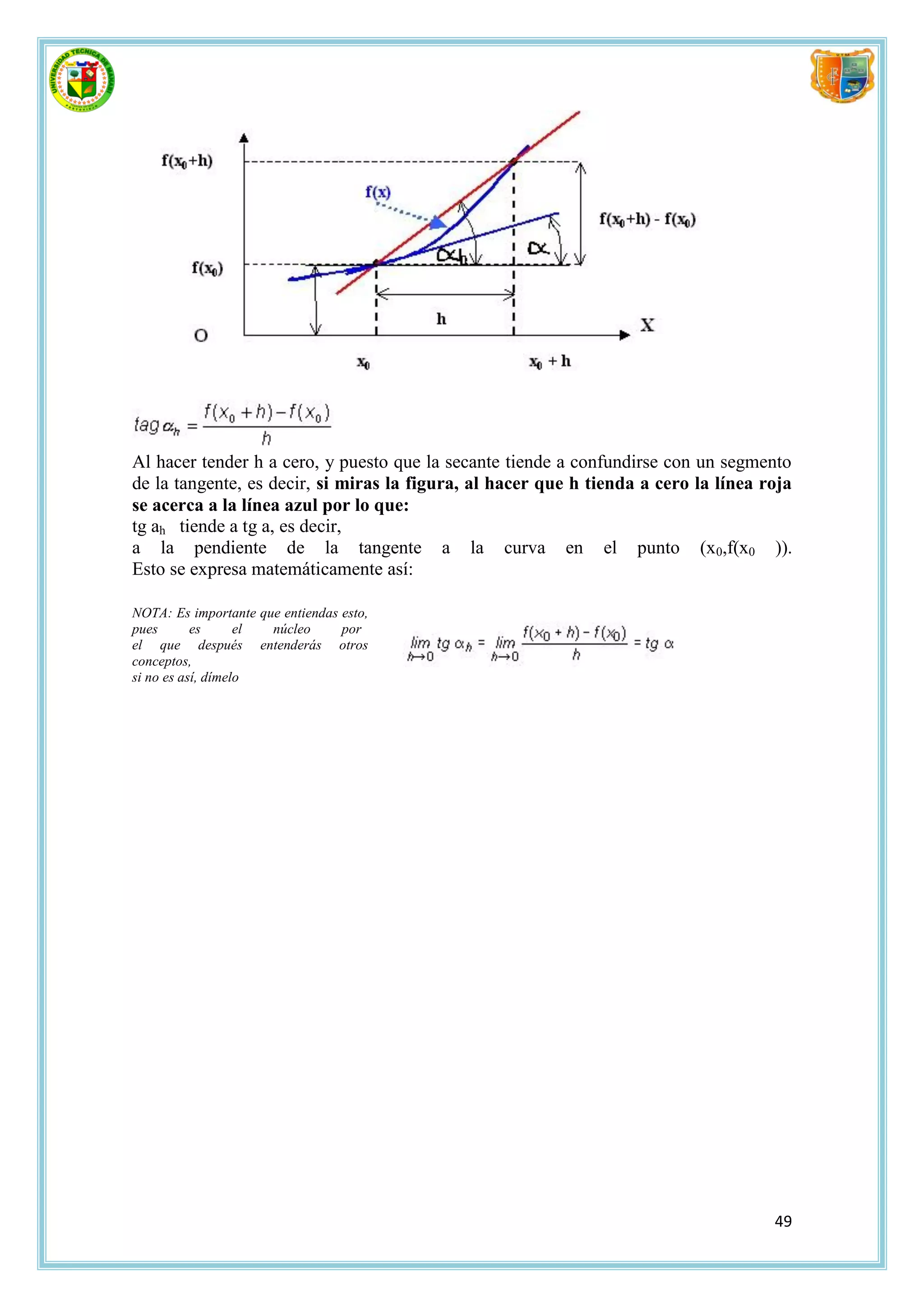 Al hacer tender h a cero, y puesto que la secante tiende a confundirse con un segmento
de la tangente, es decir, si miras la figura, al hacer que h tienda a cero la línea roja
se acerca a la línea azul por lo que:
tg ah tiende a tg a, es decir,
a la pendiente de la tangente a la curva en el punto (x0,f(x0 )).
Esto se expresa matemáticamente así:

NOTA: Es importante que entiendas esto,
pues       es      el núcleo      por
el que después entenderás otros
conceptos,
si no es así, dímelo




                                                                                     49
 