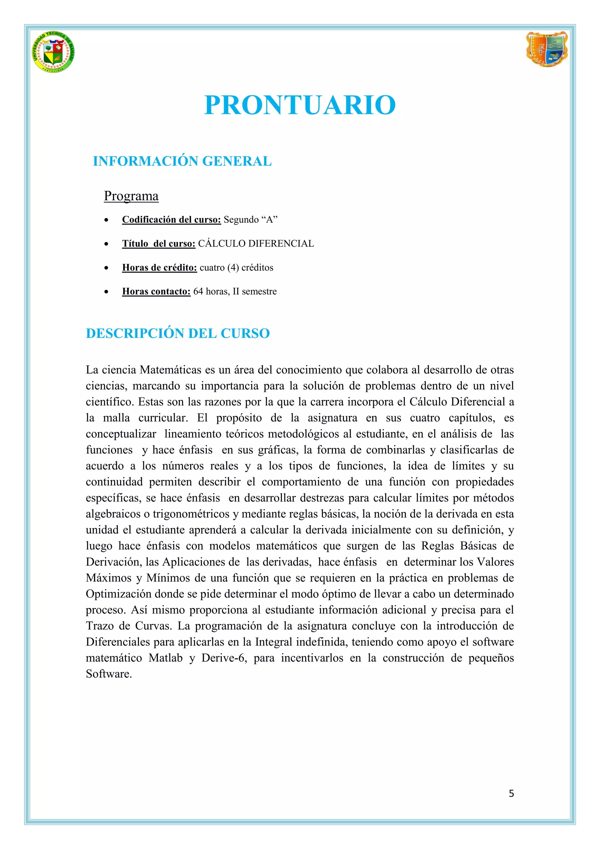 PRONTUARIO
 INFORMACIÓN GENERAL

   Programa
      Codificación del curso: Segundo “A”

      Título del curso: CÁLCULO DIFERENCIAL

      Horas de crédito: cuatro (4) créditos

      Horas contacto: 64 horas, II semestre



DESCRIPCIÓN DEL CURSO

La ciencia Matemáticas es un área del conocimiento que colabora al desarrollo de otras
ciencias, marcando su importancia para la solución de problemas dentro de un nivel
científico. Estas son las razones por la que la carrera incorpora el Cálculo Diferencial a
la malla curricular. El propósito de la asignatura en sus cuatro capítulos, es
conceptualizar lineamiento teóricos metodológicos al estudiante, en el análisis de las
funciones y hace énfasis en sus gráficas, la forma de combinarlas y clasificarlas de
acuerdo a los números reales y a los tipos de funciones, la idea de límites y su
continuidad permiten describir el comportamiento de una función con propiedades
específicas, se hace énfasis en desarrollar destrezas para calcular límites por métodos
algebraicos o trigonométricos y mediante reglas básicas, la noción de la derivada en esta
unidad el estudiante aprenderá a calcular la derivada inicialmente con su definición, y
luego hace énfasis con modelos matemáticos que surgen de las Reglas Básicas de
Derivación, las Aplicaciones de las derivadas, hace énfasis en determinar los Valores
Máximos y Mínimos de una función que se requieren en la práctica en problemas de
Optimización donde se pide determinar el modo óptimo de llevar a cabo un determinado
proceso. Así mismo proporciona al estudiante información adicional y precisa para el
Trazo de Curvas. La programación de la asignatura concluye con la introducción de
Diferenciales para aplicarlas en la Integral indefinida, teniendo como apoyo el software
matemático Matlab y Derive-6, para incentivarlos en la construcción de pequeños
Software.




                                                                                        5
 