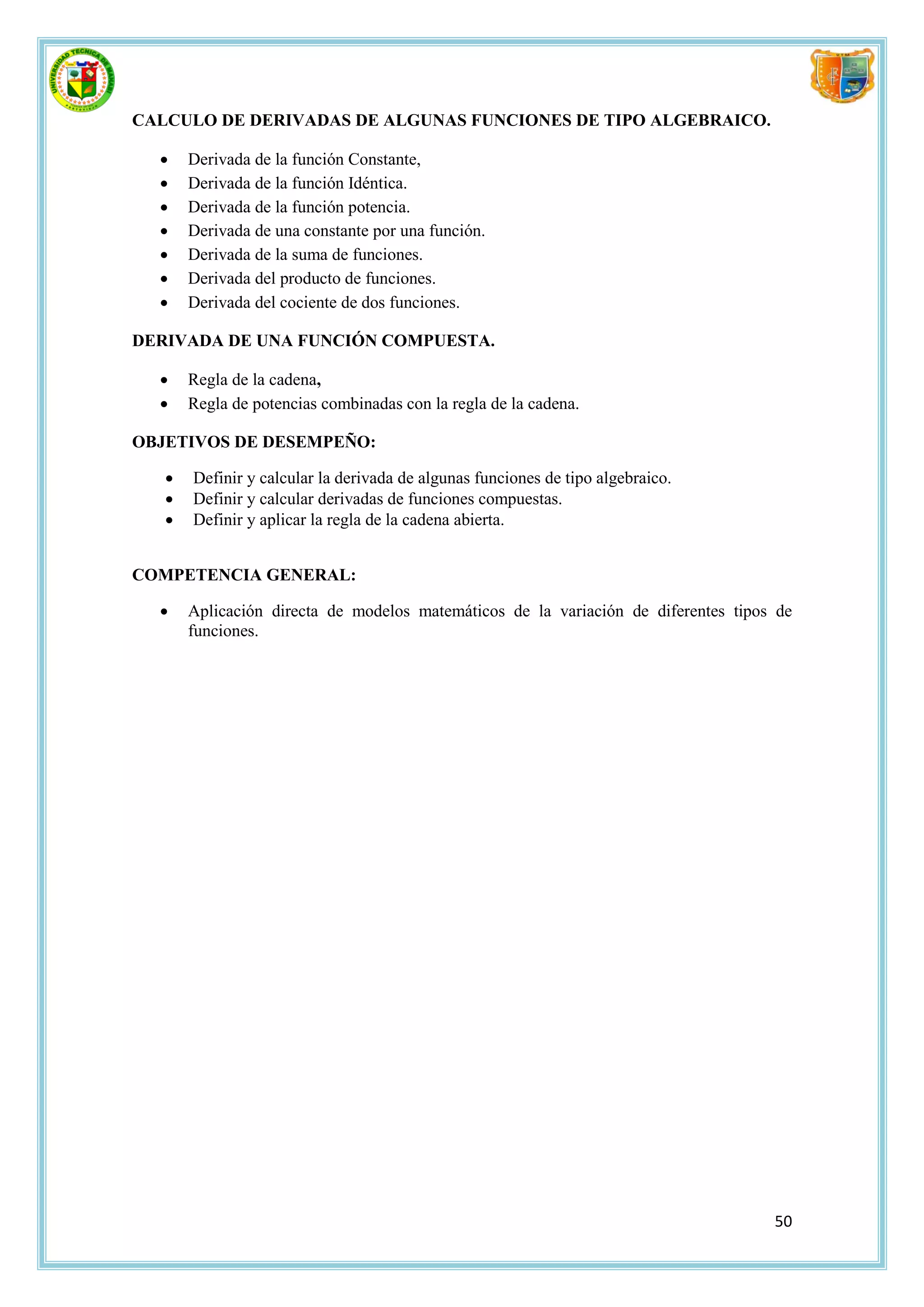 CALCULO DE DERIVADAS DE ALGUNAS FUNCIONES DE TIPO ALGEBRAICO.

      Derivada de la función Constante,
      Derivada de la función Idéntica.
      Derivada de la función potencia.
      Derivada de una constante por una función.
      Derivada de la suma de funciones.
      Derivada del producto de funciones.
      Derivada del cociente de dos funciones.

DERIVADA DE UNA FUNCIÓN COMPUESTA.

      Regla de la cadena,
      Regla de potencias combinadas con la regla de la cadena.

OBJETIVOS DE DESEMPEÑO:

      Definir y calcular la derivada de algunas funciones de tipo algebraico.
      Definir y calcular derivadas de funciones compuestas.
      Definir y aplicar la regla de la cadena abierta.


COMPETENCIA GENERAL:

      Aplicación directa de modelos matemáticos de la variación de diferentes tipos de
       funciones.




                                                                                    50
 