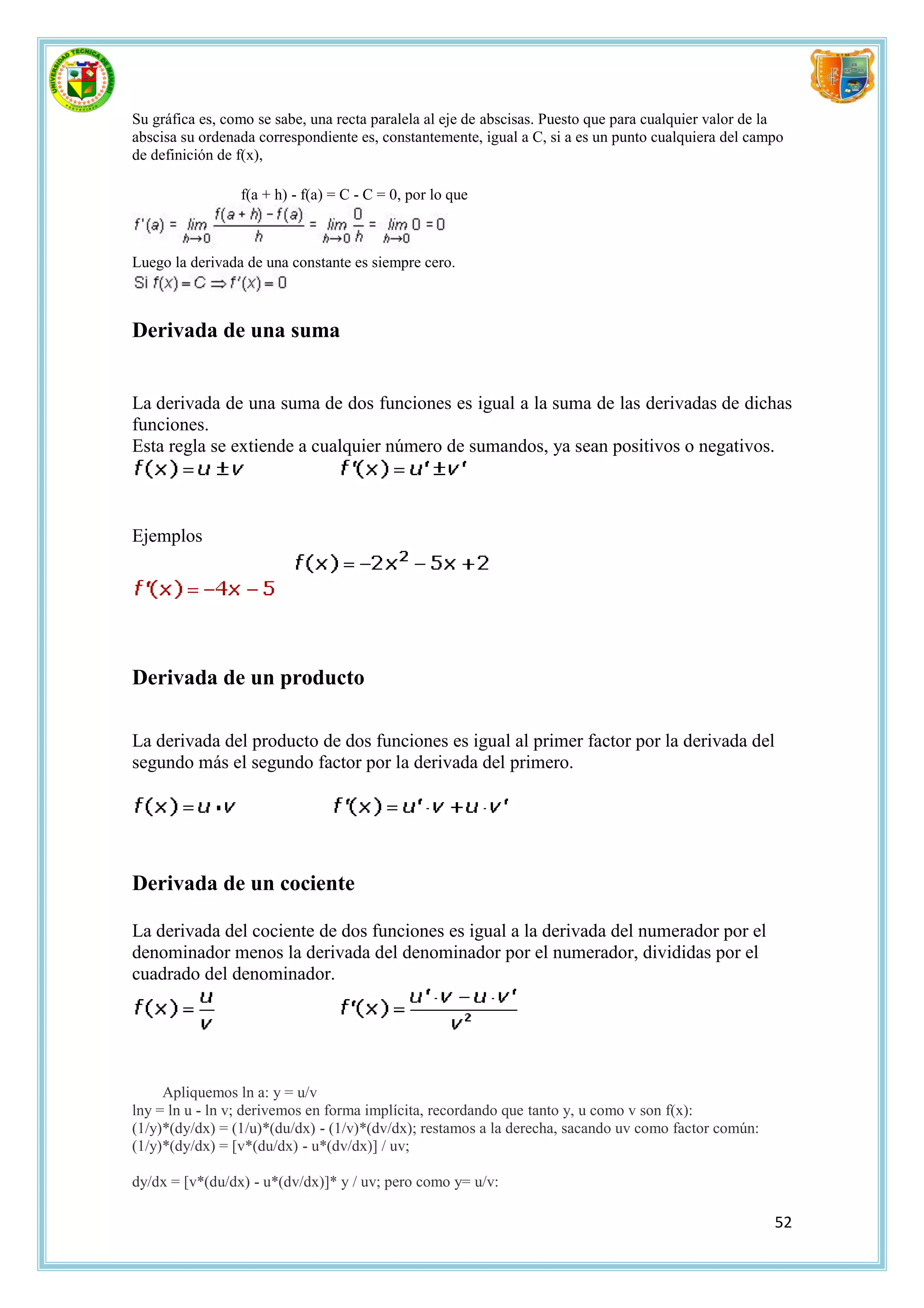Su gráfica es, como se sabe, una recta paralela al eje de abscisas. Puesto que para cualquier valor de la
abscisa su ordenada correspondiente es, constantemente, igual a C, si a es un punto cualquiera del campo
de definición de f(x),

                 f(a + h) - f(a) = C - C = 0, por lo que



Luego la derivada de una constante es siempre cero.



Derivada de una suma


La derivada de una suma de dos funciones es igual a la suma de las derivadas de dichas
funciones.
Esta regla se extiende a cualquier número de sumandos, ya sean positivos o negativos.



Ejemplos




Derivada de un producto

La derivada del producto de dos funciones es igual al primer factor por la derivada del
segundo más el segundo factor por la derivada del primero.




Derivada de un cociente

La derivada del cociente de dos funciones es igual a la derivada del numerador por el
denominador menos la derivada del denominador por el numerador, divididas por el
cuadrado del denominador.




     Apliquemos ln a: y = u/v
lny = ln u - ln v; derivemos en forma implícita, recordando que tanto y, u como v son f(x):
(1/y)*(dy/dx) = (1/u)*(du/dx) - (1/v)*(dv/dx); restamos a la derecha, sacando uv como factor común:
(1/y)*(dy/dx) = [v*(du/dx) - u*(dv/dx)] / uv;

dy/dx = [v*(du/dx) - u*(dv/dx)]* y / uv; pero como y= u/v:

                                                                                                       52
 