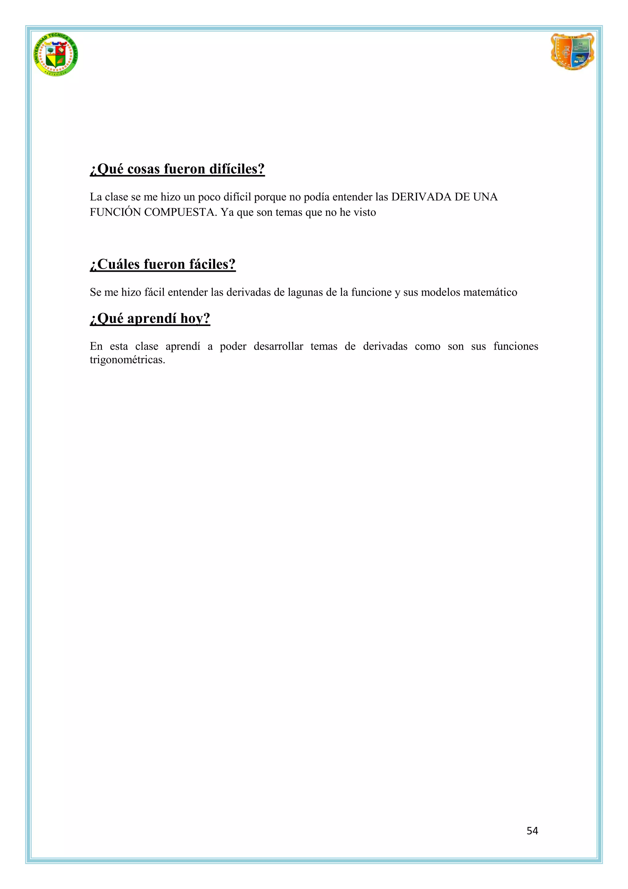 ¿Qué cosas fueron difíciles?
La clase se me hizo un poco difícil porque no podía entender las DERIVADA DE UNA
FUNCIÓN COMPUESTA. Ya que son temas que no he visto



¿Cuáles fueron fáciles?
Se me hizo fácil entender las derivadas de lagunas de la funcione y sus modelos matemático

¿Qué aprendí hoy?
En esta clase aprendí a poder desarrollar temas de derivadas como son sus funciones
trigonométricas.




                                                                                             54
 