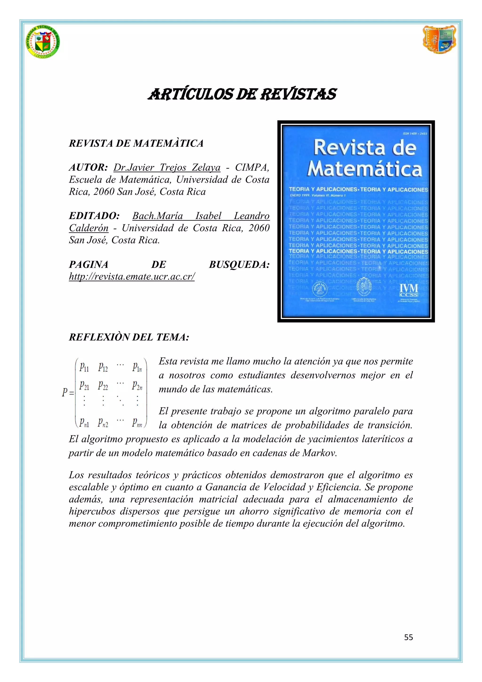 ARTÍCULOS DE REVISTAS

REVISTA DE MATEMÀTICA

AUTOR: Dr.Javier Trejos Zelaya - CIMPA,
Escuela de Matemática, Universidad de Costa
Rica, 2060 San José, Costa Rica

EDITADO: Bach.María Isabel Leandro
Calderón - Universidad de Costa Rica, 2060
San José, Costa Rica.

PAGINA              DE            BUSQUEDA:
http://revista.emate.ucr.ac.cr/




REFLEXIÒN DEL TEMA:

                      Esta revista me llamo mucho la atención ya que nos permite
                      a nosotros como estudiantes desenvolvernos mejor en el
                      mundo de las matemáticas.

                    El presente trabajo se propone un algoritmo paralelo para
                    la obtención de matrices de probabilidades de transición.
El algoritmo propuesto es aplicado a la modelación de yacimientos lateríticos a
partir de un modelo matemático basado en cadenas de Markov.

Los resultados teóricos y prácticos obtenidos demostraron que el algoritmo es
escalable y óptimo en cuanto a Ganancia de Velocidad y Eficiencia. Se propone
además, una representación matricial adecuada para el almacenamiento de
hipercubos dispersos que persigue un ahorro significativo de memoria con el
menor comprometimiento posible de tiempo durante la ejecución del algoritmo.




                                                                             55
 