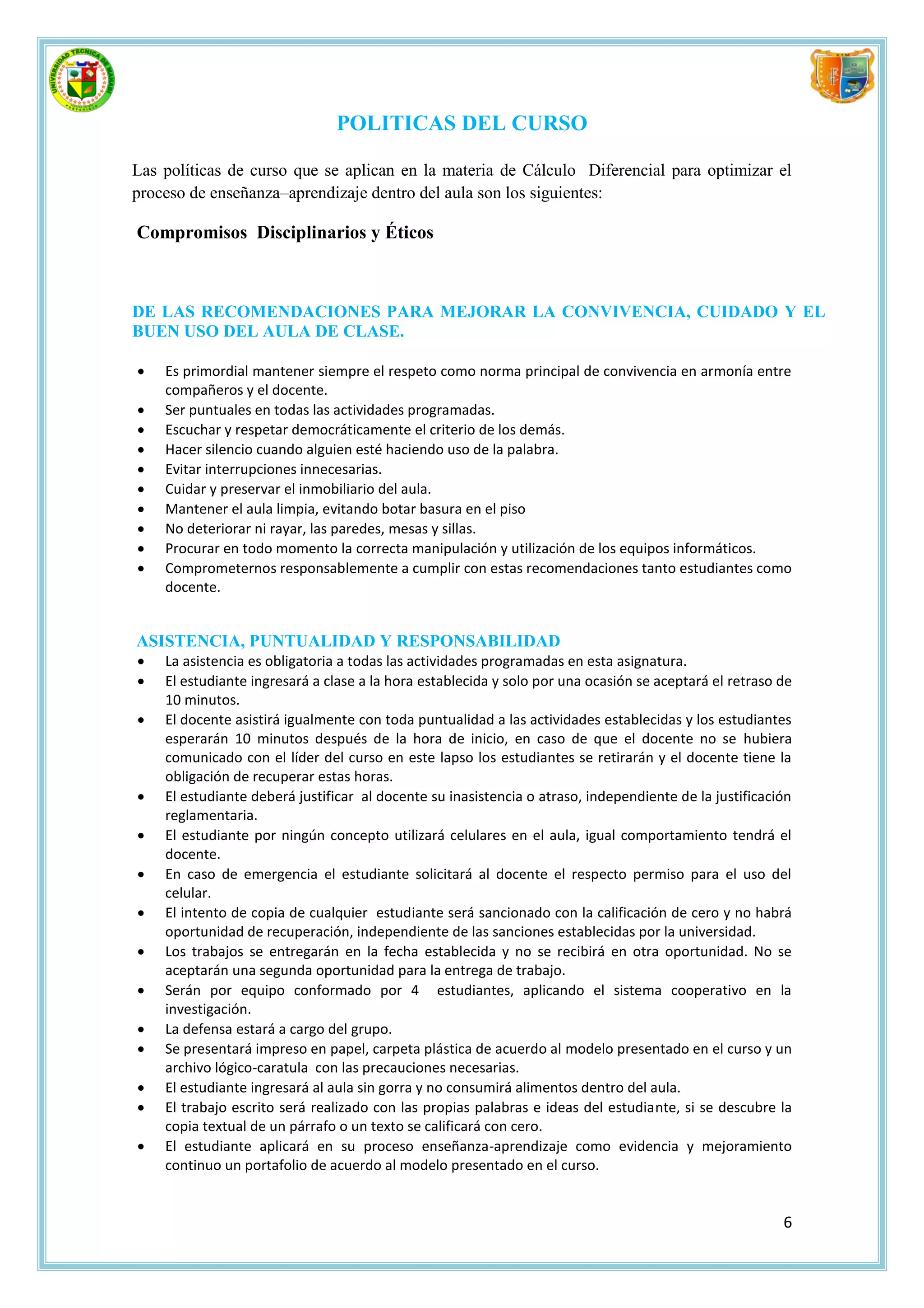POLITICAS DEL CURSO

Las políticas de curso que se aplican en la materia de Cálculo Diferencial para optimizar el
proceso de enseñanza–aprendizaje dentro del aula son los siguientes:

Compromisos Disciplinarios y Éticos



DE LAS RECOMENDACIONES PARA MEJORAR LA CONVIVENCIA, CUIDADO Y EL
BUEN USO DEL AULA DE CLASE.

   Es primordial mantener siempre el respeto como norma principal de convivencia en armonía entre
    compañeros y el docente.
   Ser puntuales en todas las actividades programadas.
   Escuchar y respetar democráticamente el criterio de los demás.
   Hacer silencio cuando alguien esté haciendo uso de la palabra.
   Evitar interrupciones innecesarias.
   Cuidar y preservar el inmobiliario del aula.
   Mantener el aula limpia, evitando botar basura en el piso
   No deteriorar ni rayar, las paredes, mesas y sillas.
   Procurar en todo momento la correcta manipulación y utilización de los equipos informáticos.
   Comprometernos responsablemente a cumplir con estas recomendaciones tanto estudiantes como
    docente.


ASISTENCIA, PUNTUALIDAD Y RESPONSABILIDAD
   La asistencia es obligatoria a todas las actividades programadas en esta asignatura.
   El estudiante ingresará a clase a la hora establecida y solo por una ocasión se aceptará el retraso de
    10 minutos.
   El docente asistirá igualmente con toda puntualidad a las actividades establecidas y los estudiantes
    esperarán 10 minutos después de la hora de inicio, en caso de que el docente no se hubiera
    comunicado con el líder del curso en este lapso los estudiantes se retirarán y el docente tiene la
    obligación de recuperar estas horas.
   El estudiante deberá justificar al docente su inasistencia o atraso, independiente de la justificación
    reglamentaria.
   El estudiante por ningún concepto utilizará celulares en el aula, igual comportamiento tendrá el
    docente.
   En caso de emergencia el estudiante solicitará al docente el respecto permiso para el uso del
    celular.
   El intento de copia de cualquier estudiante será sancionado con la calificación de cero y no habrá
    oportunidad de recuperación, independiente de las sanciones establecidas por la universidad.
   Los trabajos se entregarán en la fecha establecida y no se recibirá en otra oportunidad. No se
    aceptarán una segunda oportunidad para la entrega de trabajo.
   Serán por equipo conformado por 4 estudiantes, aplicando el sistema cooperativo en la
    investigación.
   La defensa estará a cargo del grupo.
   Se presentará impreso en papel, carpeta plástica de acuerdo al modelo presentado en el curso y un
    archivo lógico-caratula con las precauciones necesarias.
   El estudiante ingresará al aula sin gorra y no consumirá alimentos dentro del aula.
   El trabajo escrito será realizado con las propias palabras e ideas del estudiante, si se descubre la
    copia textual de un párrafo o un texto se calificará con cero.
   El estudiante aplicará en su proceso enseñanza-aprendizaje como evidencia y mejoramiento
    continuo un portafolio de acuerdo al modelo presentado en el curso.


                                                                                                        6
 