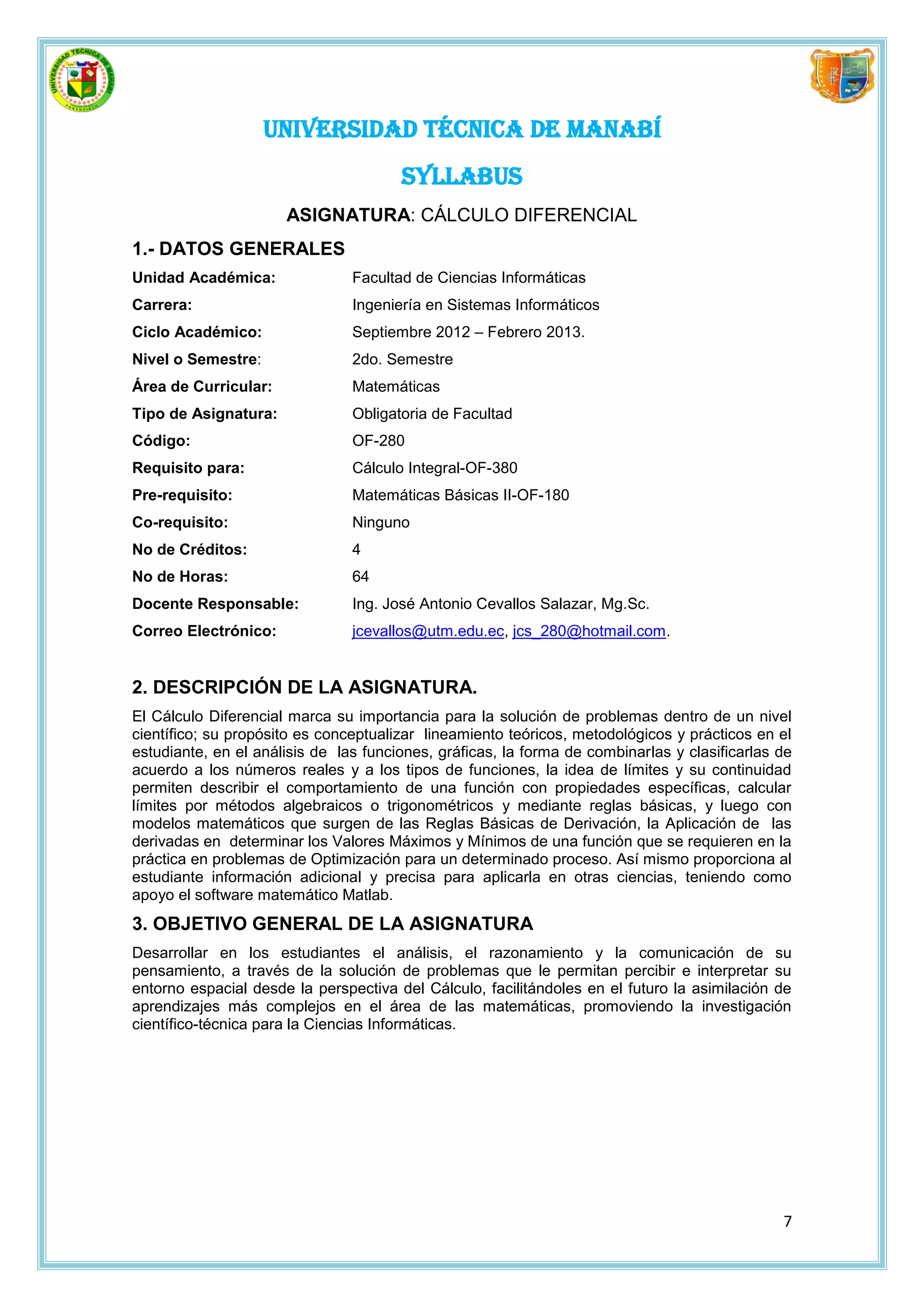 UNIVERSIDAD TÉCNICA DE MANABÍ
                                       SYLLABUS
                      ASIGNATURA: CÁLCULO DIFERENCIAL
1.- DATOS GENERALES
Unidad Académica:               Facultad de Ciencias Informáticas
Carrera:                        Ingeniería en Sistemas Informáticos
Ciclo Académico:                Septiembre 2012 – Febrero 2013.
Nivel o Semestre:               2do. Semestre
Área de Curricular:             Matemáticas
Tipo de Asignatura:             Obligatoria de Facultad
Código:                         OF-280
Requisito para:                 Cálculo Integral-OF-380
Pre-requisito:                  Matemáticas Básicas II-OF-180
Co-requisito:                   Ninguno
No de Créditos:                 4
No de Horas:                    64
Docente Responsable:            Ing. José Antonio Cevallos Salazar, Mg.Sc.
Correo Electrónico:             jcevallos@utm.edu.ec, jcs_280@hotmail.com.


2. DESCRIPCIÓN DE LA ASIGNATURA.
El Cálculo Diferencial marca su importancia para la solución de problemas dentro de un nivel
científico; su propósito es conceptualizar lineamiento teóricos, metodológicos y prácticos en el
estudiante, en el análisis de las funciones, gráficas, la forma de combinarlas y clasificarlas de
acuerdo a los números reales y a los tipos de funciones, la idea de límites y su continuidad
permiten describir el comportamiento de una función con propiedades específicas, calcular
límites por métodos algebraicos o trigonométricos y mediante reglas básicas, y luego con
modelos matemáticos que surgen de las Reglas Básicas de Derivación, la Aplicación de las
derivadas en determinar los Valores Máximos y Mínimos de una función que se requieren en la
práctica en problemas de Optimización para un determinado proceso. Así mismo proporciona al
estudiante información adicional y precisa para aplicarla en otras ciencias, teniendo como
apoyo el software matemático Matlab.
3. OBJETIVO GENERAL DE LA ASIGNATURA
Desarrollar en los estudiantes el análisis, el razonamiento y la comunicación de su
pensamiento, a través de la solución de problemas que le permitan percibir e interpretar su
entorno espacial desde la perspectiva del Cálculo, facilitándoles en el futuro la asimilación de
aprendizajes más complejos en el área de las matemáticas, promoviendo la investigación
científico-técnica para la Ciencias Informáticas.




                                                                                               7
 