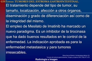 GISTomas: TUMORES DEL ESTROMA GASTROINTESTINAL.
   El tratamiento depende del tipo de tumor, su
   tamaño, localización, afección a otros órganos,
   diseminación y grado de diferenciación así como de
   la integridad del mismo.
   El empleo de Mesilato de Imatinib ha marcado un
   nuevo paradigma. Es un inhibidor de la tirocinasa
   que ha dado buenos resultados en le control de la
   enfermedad. La indicación aprobada es para la
   enfermedad metastasica y para tumores
   irresecables.
                                                        Pérez-García Roberto, Xochipostequi-Muñoz CA.
                             Tumores del estroma gastrointestinal. Cirugía y cirujanos 2007;75(6):471-475.
                    Radiología e Imagen
 