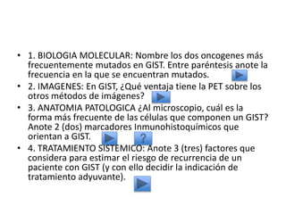 • 1. BIOLOGIA MOLECULAR: Nombre los dos oncogenes más
frecuentemente mutados en GIST. Entre paréntesis anote la
frecuencia en la que se encuentran mutados.
• 2. IMAGENES: En GIST, ¿Qué ventaja tiene la PET sobre los
otros métodos de imágenes?
• 3. ANATOMIA PATOLOGICA ¿Al microscopio, cuál es la
forma más frecuente de las células que componen un GIST?
Anote 2 (dos) marcadores Inmunohistoquímicos que
orientan a GIST.
• 4. TRATAMIENTO SISTEMICO: Anote 3 (tres) factores que
considera para estimar el riesgo de recurrencia de un
paciente con GIST (y con ello decidir la indicación de
tratamiento adyuvante).
 