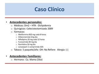 • Antecedentes personales:
o Médicos: Dm2 – HTA - Dislipidemia
o Quirúgicos: Colecistectomizada 2009
o Fármacos:
o Metformina 850 mg cada 8 horas
o Glibenclamida 5mg dia
o Nifedipino 20 mg cada 12 horas
o Furosemida 40 mg dia
o Ranitidina 50 mg dia
o Lorazepam 1 comprimido SOS
o Tabaco: 5 paquete/año OH: No Refiere Alergia: (-)
• Antecedentes Familiares:
o Hermana : Ca. Mama (56a)
Caso Clínico
 