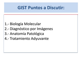 GIST Puntos a Discutir:
1.- Biología Molecular
2.- Diagnóstico por Imágenes
3.- Anatomía Patológica
4.- Tratamiento Adyuvante
 