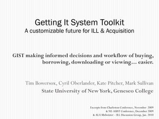 GIST making informed decisions and workflow of buying, borrowing, downloading or viewing… easier. Tim Bowersox, Cyril Oberlander, Kate Pitcher, Mark Sullivan State University of New York, Geneseo College Getting It System Toolkit A customizable future for ILL & Acquisition Excerpts from Charleston Conference, November  2009 & NE-ASIST Conference, December 2009 & ALA Midwinter – ILL Discussion Group, Jan. 2010 