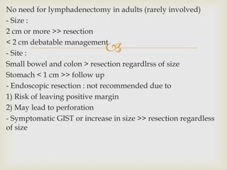 
No need for lymphadenectomy in adults (rarely involved)
- Size :
2 cm or more >> resection
< 2 cm debatable management
- Site :
Small bowel and colon > resection regardlrss of size
Stomach < 1 cm >> follow up
- Endoscopic resection : not recommended due to
1) Risk of leaving positive margin
2) May lead to perforation
- Symptomatic GIST or increase in size >> resection regardless
of size
 