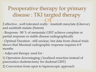 
2 effective , well tolerated orally : imatinib mesylate (Gleevec)
and sunitinib malate (Sutent)
- Response : 80 % of metastatic GIST achieve complete or
partial response or stable disease radiographically
- Optimal Duration : still unclear, but data from clinical trials
shows that Maximal radiographic response requires 6-9
months
- Adjuvant therapy used for :
1) Operation downstaging ( localised resection instead of
pancreatico dudenectomy for dudenal GIST)
2) Conversion from open to laparoscopic approach
Preoperative therapy for primary
disease : TKI targted therapy
 
