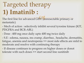 
The first line for advanced GIST (unresectable primary or
metastatic)
- Mech of action : selectively inhibit several tyrosine kinase (KIT,
PDGFRA and BCR-ABL)
- Dose : 400 mg once daily upto 400 mg twice daily
- S.E : edema, nausea, ms cramp, diarrhea , headache, dermatitis,
fatigue, anemia and neutropenia >> most side effects are mild to
moderate and resolve with continuing therapy
- If disease continues to progress on higher doses or donot
tolerate with such doses >> start second line sunitinib
Targeted therapy
1) Imatinib :
 