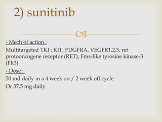 
- Mech of action :
Multitargeted TKI : KIT, PDGFRA, VEGFR1,2,3, ret
protooncogene receptor (RET), Fms-like tyrosine kinase-3
(Flt3)
- Dose :
50 md daily in a 4 week on / 2 week off cycle
Or 37.5 mg daily
2) sunitinib
 