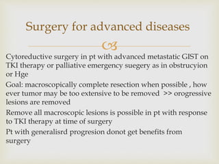 
Cytoreductive surgery in pt with advanced metastatic GIST on
TKI therapy or palliative emergency suegery as in obstrucyion
or Hge
Goal: macroscopically complete resection when possible , how
ever tumor may be too extensive to be removed >> orogressive
lesions are removed
Remove all macroscopic lesions is possible in pt with response
to TKI therapy at time of surgery
Pt with generalisrd progresion donot get benefits from
surgery
Surgery for advanced diseases
 