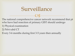 
The national comprehencive cancer network recommend that pt
who have had resection of primary GIST should undergo
1) Physical examination
2) Pelvi-abd CT
Every 3-6 months during first 3-5 years then annually
Surveillance
 