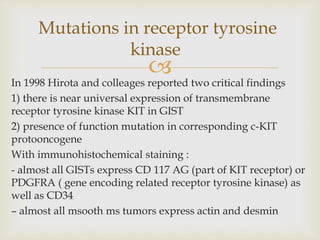 
In 1998 Hirota and colleages reported two critical findings
1) there is near universal expression of transmembrane
receptor tyrosine kinase KIT in GIST
2) presence of function mutation in corresponding c-KIT
protooncogene
With immunohistochemical staining :
- almost all GISTs express CD 117 AG (part of KIT receptor) or
PDGFRA ( gene encoding related receptor tyrosine kinase) as
well as CD34
– almost all msooth ms tumors express actin and desmin
Mutations in receptor tyrosine
kinase
 