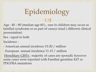
Age : 40 – 80 (median age 60 ) , rare in children may occur as
familial syndrome or as part of caneys triad ( different clinical
presentation)
Sex : equal in both
Incidence :
- American annual incidence 15-20 / million
- European annual incidence 11-15 / million
Hereditary GISTs : majority of cases are sporadic however
some cases were reported with Familial germline KIT or
PDGFRA mutations
Epidemiology
 
