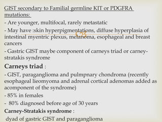 
GIST secondary to Familial germline KIT or PDGFRA
mutations:
- Are younger, multifocal, rarely metastatic
- May have :skin hyperpigmentations, diffuse hyperplasia of
intestinal myentric plexus, melanoma, esophageal and breast
cancers
- Gastric GIST maybe component of carneys triad or carney-
stratakis syndrome
Carneys triad :
- GIST, paraganglioma and pulmpnary chondroma (recently
esophageal lieomyoma and adrenal cortical adenomas added as
acomponent of the syndrome)
- 85% in females
- 80% diagnosed before age of 30 years
Carney-Stratakis syndrome :
dyad of gastric GIST and paraganglioma
 