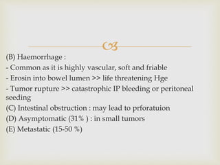 
(B) Haemorrhage :
- Common as it is highly vascular, soft and friable
- Erosin into bowel lumen >> life threatening Hge
- Tumor rupture >> catastrophic IP bleeding or peritoneal
seeding
(C) Intestinal obstruction : may lead to prforatuion
(D) Asymptomatic (31% ) : in small tumors
(E) Metastatic (15-50 %)
 