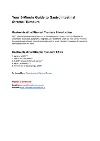 Your 5-Minute Guide to Gastrointestinal
Stromal Tumours
Gastrointestinal Stromal Tumours Introduction
GIST (gastrointestinal stromal tumour) is becoming more common in India. Read on to
understand its causes, symptoms, diagnosis, and treatment. GIST is a rare tumour found in
the gastrointestinal tract, primarily in the stomach or small intestine. It develops from specific
nerve cells within this tract.
Gastrointestinal Stromal Tumours FAQs
1. What is a GIST?
2. Are GISTs cancerous?
3. Is GIST a type of stomach cancer?
4. What causes GIST?
5. Am I at risk of developing a GIST?
To Know More: Gastrointestinal Stromal Tumors
Health Commune
Email Id: connect@healthcommune.in
Website: https://www.healthcommune.in
 
