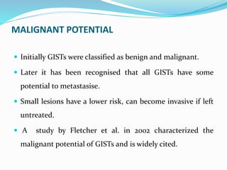 MALIGNANT POTENTIAL
 Initially GISTs were classified as benign and malignant.
 Later it has been recognised that all GISTs have some
potential to metastasise.
 Small lesions have a lower risk, can become invasive if left
untreated.
 A study by Fletcher et al. in 2002 characterized the
malignant potential of GISTs and is widely cited.
 