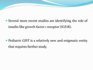  Several more recent studies are identifying the role of
insulin like growth factor 1 receptor (IGF1R).
 Pediatric GIST is a relatively new and enigmatic entity
that requires further study.
 
