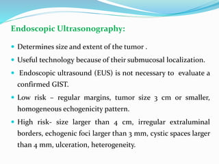 Endoscopic Ultrasonography:
 Determines size and extent of the tumor .
 Useful technology because of their submucosal localization.
 Endoscopic ultrasound (EUS) is not necessary to evaluate a
confirmed GIST.
 Low risk – regular margins, tumor size 3 cm or smaller,
homogeneous echogenicity pattern.
 High risk- size larger than 4 cm, irregular extraluminal
borders, echogenic foci larger than 3 mm, cystic spaces larger
than 4 mm, ulceration, heterogeneity.
 
