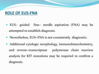 ROLE OF EUS-FNA
 EUS− guided fine− needle aspiration (FNA) may be
attempted to establish diagnosis.
 Nevertheless, EUS−FNA is not consistently diagnostic.
 Additional cytologic morphology, immunohistochemistry,
and reverse−transcriptase polymerase chain reaction
analysis for KIT mutations may be required to confirm a
diagnosis.
 