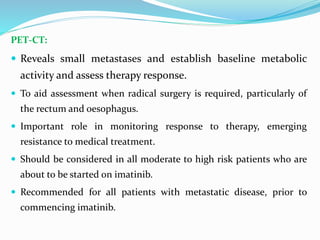 PET-CT:
 Reveals small metastases and establish baseline metabolic
activity and assess therapy response.
 To aid assessment when radical surgery is required, particularly of
the rectum and oesophagus.
 Important role in monitoring response to therapy, emerging
resistance to medical treatment.
 Should be considered in all moderate to high risk patients who are
about to be started on imatinib.
 Recommended for all patients with metastatic disease, prior to
commencing imatinib.
 