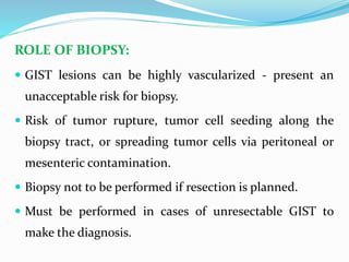 ROLE OF BIOPSY:
 GIST lesions can be highly vascularized - present an
unacceptable risk for biopsy.
 Risk of tumor rupture, tumor cell seeding along the
biopsy tract, or spreading tumor cells via peritoneal or
mesenteric contamination.
 Biopsy not to be performed if resection is planned.
 Must be performed in cases of unresectable GIST to
make the diagnosis.
 