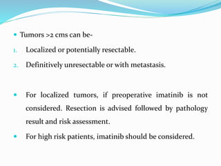  Tumors >2 cms can be-
1. Localized or potentially resectable.
2. Definitively unresectable or with metastasis.
 For localized tumors, if preoperative imatinib is not
considered. Resection is advised followed by pathology
result and risk assessment.
 For high risk patients, imatinib should be considered.
 