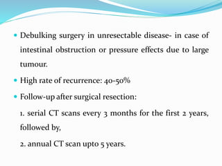  Debulking surgery in unresectable disease- in case of
intestinal obstruction or pressure effects due to large
tumour.
 High rate of recurrence: 40-50%
 Follow-up after surgical resection:
1. serial CT scans every 3 months for the first 2 years,
followed by,
2. annual CT scan upto 5 years.
 