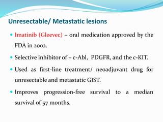 Unresectable/ Metastatic lesions
 Imatinib (Gleevec) – oral medication approved by the
FDA in 2002.
 Selective inhibitor of – c-Abl, PDGFR, and the c-KIT.
 Used as first-line treatment/ neoadjuvant drug for
unresectable and metastatic GIST.
 Improves progression-free survival to a median
survival of 57 months.
 