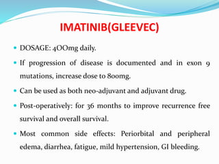 IMATINIB(GLEEVEC)
 DOSAGE: 4OOmg daily.
 If progression of disease is documented and in exon 9
mutations, increase dose to 800mg.
 Can be used as both neo-adjuvant and adjuvant drug.
 Post-operatively: for 36 months to improve recurrence free
survival and overall survival.
 Most common side effects: Periorbital and peripheral
edema, diarrhea, fatigue, mild hypertension, GI bleeding.
 