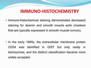 IMMUNO-HISTOCHEMISTRY
 Immuno-histochemical staining demonstrated decreased
staining for desmin and smooth muscle actin (markers
that are typically expressed in smooth muscle tumors).
 In the early 1990s, the extracellular membrane protein
CD34 was identified in GIST but only rarely in
leiomyomas, and the distinct classification became more
widely accepted.
 
