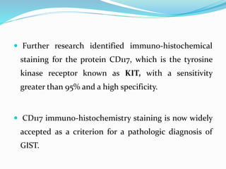  Further research identified immuno-histochemical
staining for the protein CD117, which is the tyrosine
kinase receptor known as KIT, with a sensitivity
greater than 95% and a high specificity.
 CD117 immuno-histochemistry staining is now widely
accepted as a criterion for a pathologic diagnosis of
GIST.
 