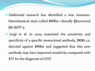  Additional research has identified a new immuno-
histochemical stain called DOG1—literally Discovered
On GIST-1.
 Liegl et al. in 2009 examined the sensitivity and
specificity of a specific monoclonal antibody, DOG 1.1,
directed against DOG1 and suggested that this new
antibody may have improved sensitivity compared with
KIT for the diagnosis of GIST.
 