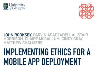 IMPLEMENTING ETHICS FOR A
MOBILE APP DEPLOYMENT
JOHN ROOKSBY, PARVIN ASADZADEH, ALISTAIR
MORRISON, CLAIRE MCCALLUM, CINDY GRAY,
MATTHEW CHALMERS
 