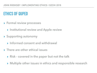 JOHN ROOKSBY | IMPLEMENTING ETHICS | OZCHI 2016
ETHICS OF QUPED
▸ Formal review processes
▸ Institutional review and Apple review
▸ Supporting autonomy
▸ Informed consent and withdrawal
▸ There are other ethical issues
▸ Risk - covered in the paper but not the talk
▸ Multiple other issues in ethics and responsible research
 